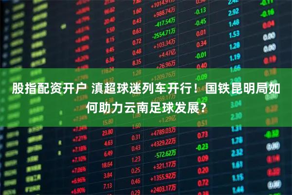 股指配资开户 滇超球迷列车开行！国铁昆明局如何助力云南足球发展？