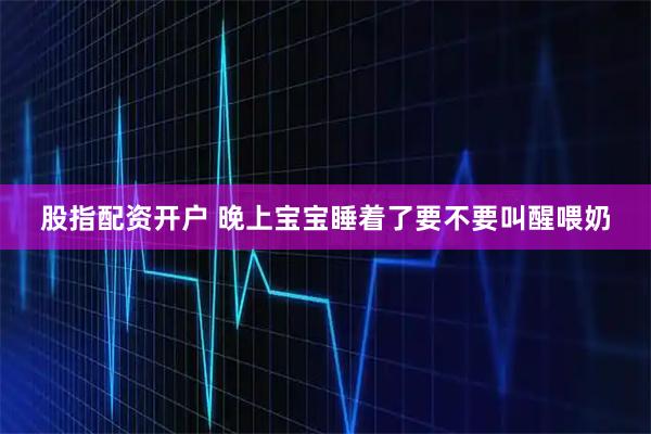股指配资开户 晚上宝宝睡着了要不要叫醒喂奶