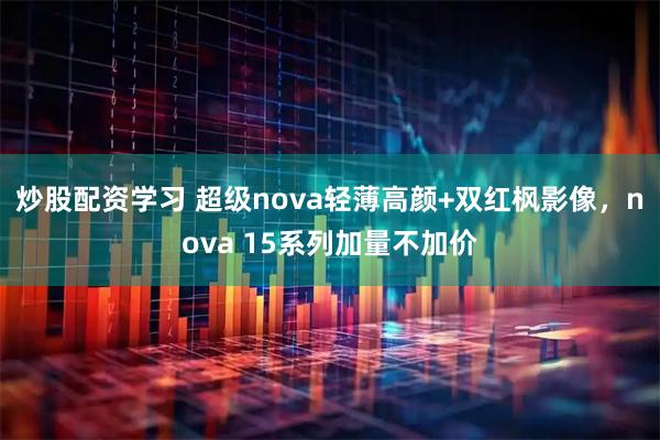 炒股配资学习 超级nova轻薄高颜+双红枫影像，nova 15系列加量不加价