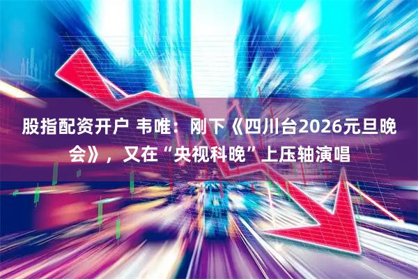 股指配资开户 韦唯：刚下《四川台2026元旦晚会》，又在“央视科晚”上压轴演唱