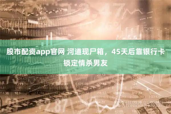 股市配资app官网 河道现尸箱，45天后靠银行卡锁定情杀男友
