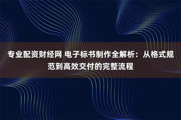 专业配资财经网 电子标书制作全解析：从格式规范到高效交付的完整流程
