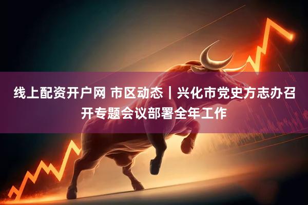 线上配资开户网 市区动态｜兴化市党史方志办召开专题会议部署全年工作