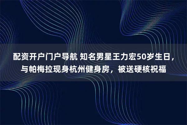 配资开户门户导航 知名男星王力宏50岁生日，与帕梅拉现身杭州健身房，被送硬核祝福